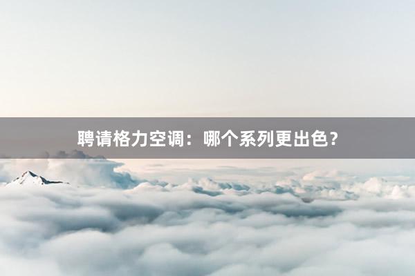 聘请格力空调：哪个系列更出色？