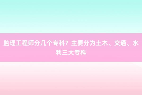 监理工程师分几个专科？主要分为土木、交通、水利三大专科