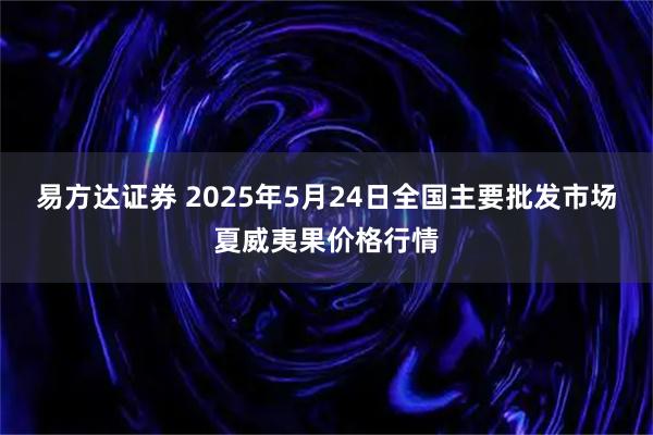 易方达证券 2025年5月24日全国主要批发市场夏威夷果价格行情