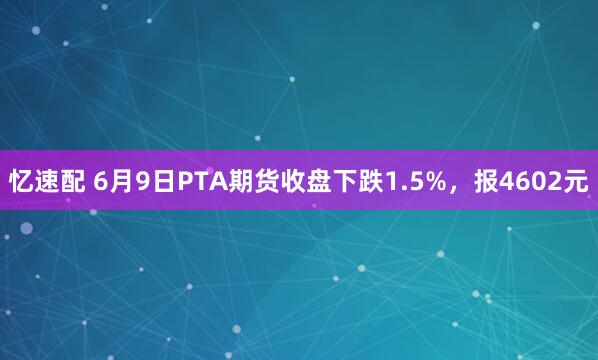 忆速配 6月9日PTA期货收盘下跌1.5%，报4602元