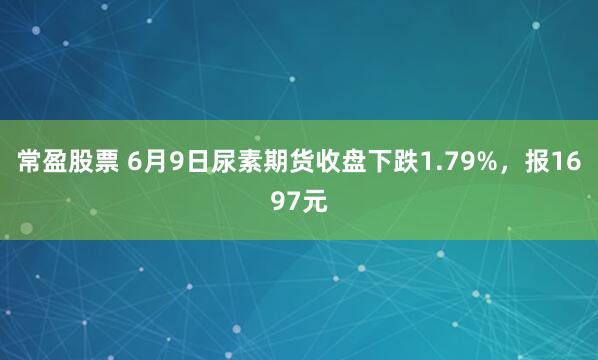 常盈股票 6月9日尿素期货收盘下跌1.79%，报1697元