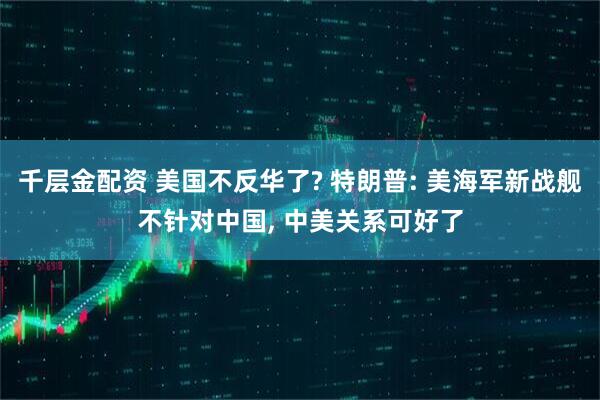 千层金配资 美国不反华了? 特朗普: 美海军新战舰不针对中国, 中美关系可好了