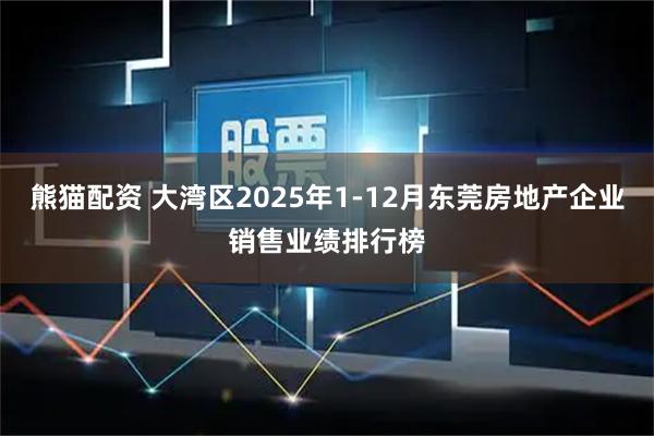 熊猫配资 大湾区2025年1-12月东莞房地产企业销售业绩排行榜