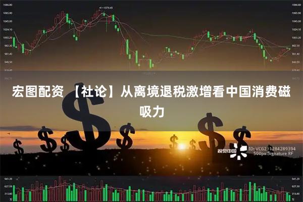 宏图配资 【社论】从离境退税激增看中国消费磁吸力