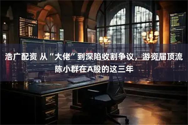 浩广配资 从“大佬”到深陷收割争议，游资届顶流陈小群在A股的这三年