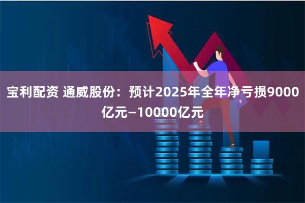 宝利配资 通威股份：预计2025年全年净亏损9000亿元—10000亿元