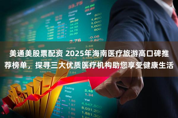 美通美股票配资 2025年海南医疗旅游高口碑推荐榜单，探寻三大优质医疗机构助您享受健康生活