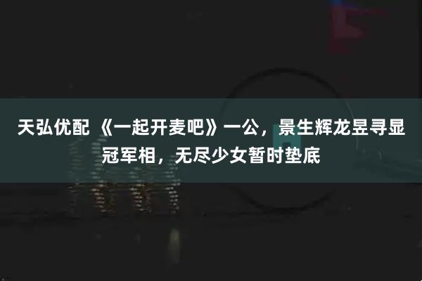 天弘优配 《一起开麦吧》一公，景生辉龙昱寻显冠军相，无尽少女暂时垫底