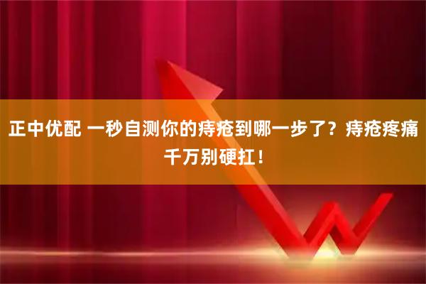 正中优配 一秒自测你的痔疮到哪一步了？痔疮疼痛千万别硬扛！