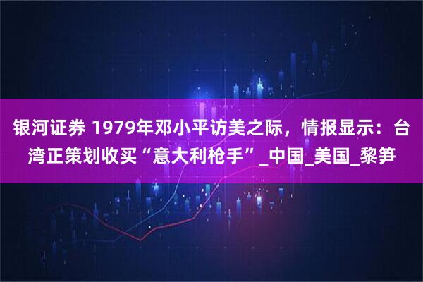 银河证券 1979年邓小平访美之际，情报显示：台湾正策划收买“意大利枪手”_中国_美国_黎笋