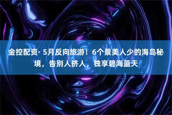 金控配资· 5月反向旅游！6个景美人少的海岛秘境，告别人挤人，独享碧海蓝天