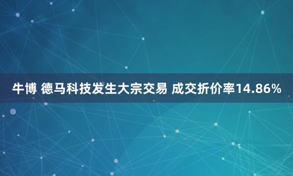 牛博 德马科技发生大宗交易 成交折价率14.86%