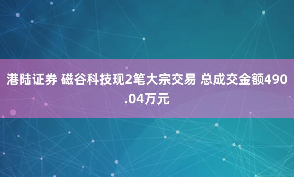 港陆证券 磁谷科技现2笔大宗交易 总成交金额490.04万元